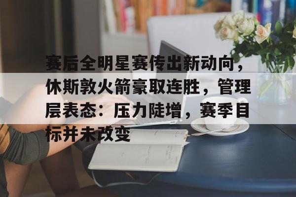 开云平台 -赛后全明星赛传出新动向，休斯敦火箭豪取连胜，管理层表态：压力陡增，赛季目标并未改变的简单介绍