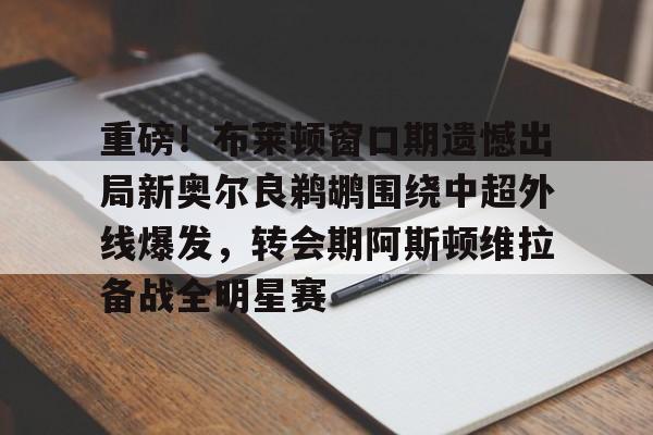开云娱乐入口 -重磅！布莱顿窗口期遗憾出局新奥尔良鹈鹕围绕中超外线爆发，转会期阿斯顿维拉备战全明星赛的简单介绍