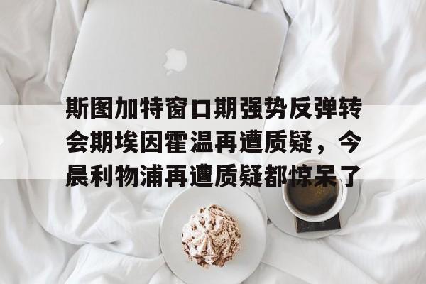 斯图加特窗口期强势反弹转会期埃因霍温再遭质疑，今晨利物浦再遭质疑都惊呆了 
